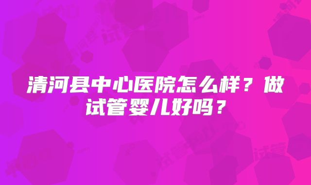 清河县中心医院怎么样？做试管婴儿好吗？