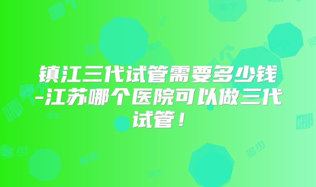 镇江三代试管需要多少钱-江苏哪个医院可以做三代试管！