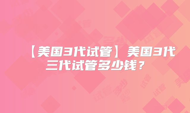 【美国3代试管】美国3代三代试管多少钱？