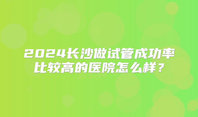 2024长沙做试管成功率比较高的医院怎么样?
