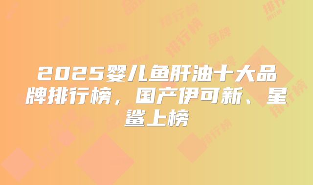 2025婴儿鱼肝油十大品牌排行榜,国产伊可新、星鲨上榜