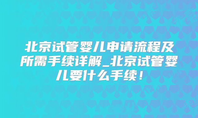 北京试管婴儿申请流程及所需手续详解_北京试管婴儿要什么手续!