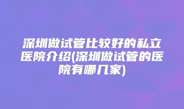 深圳做试管比较好的私立医院介绍(深圳做试管的医院有哪几家)