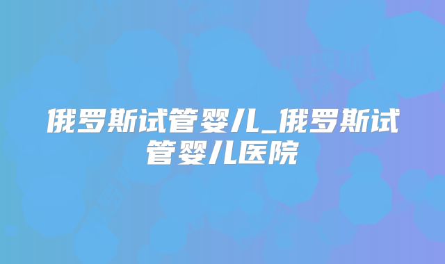 俄罗斯试管婴儿_俄罗斯试管婴儿医院