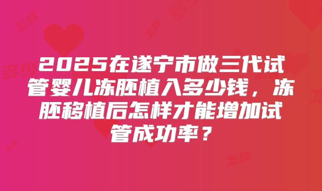 2025在遂宁市做三代试管婴儿冻胚植入多少钱,冻胚移植后怎样才能增加试管成功率?