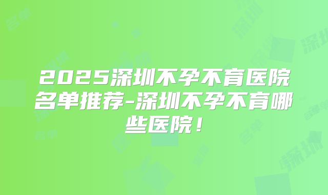 2025深圳不孕不育医院名单推荐-深圳不孕不育哪些医院!