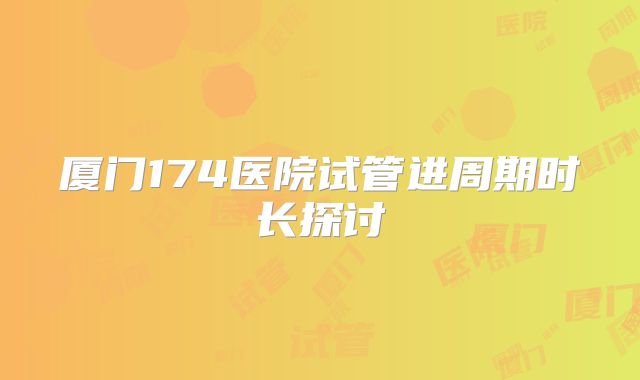 厦门174医院试管进周期时长探讨