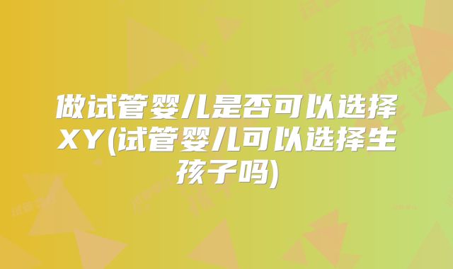 做试管婴儿是否可以选择XY(试管婴儿可以选择生孩子吗)