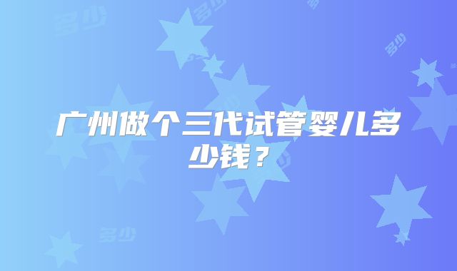 广州做个三代试管婴儿多少钱？
