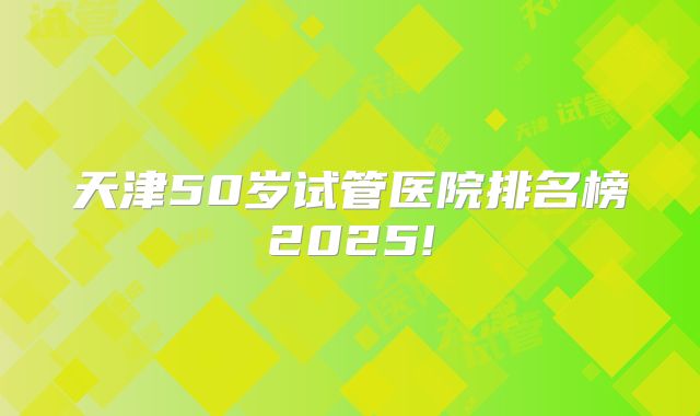 天津50岁试管医院排名榜2025!