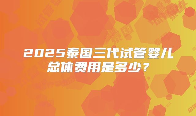 2025泰国三代试管婴儿总体费用是多少？