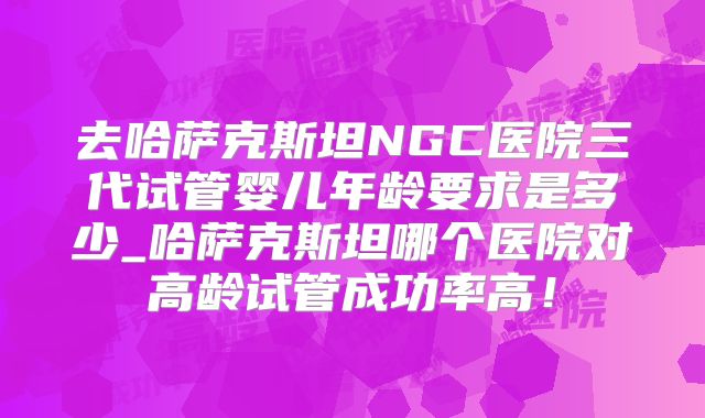 去哈萨克斯坦NGC医院三代试管婴儿年龄要求是多少_哈萨克斯坦哪个医院对高龄试管成功率高！
