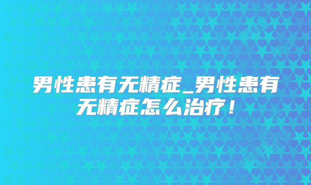 男性患有无精症_男性患有无精症怎么治疗！