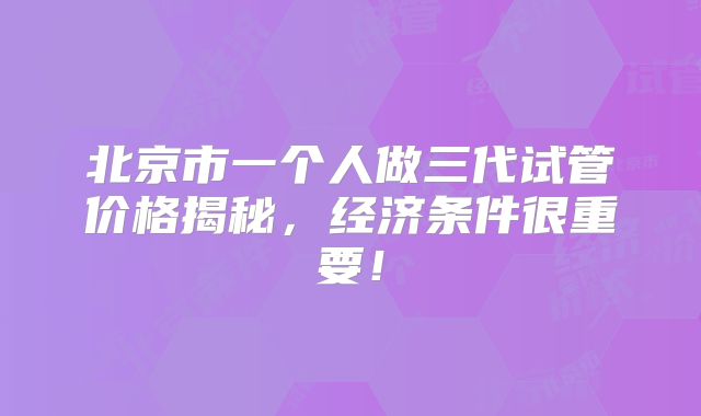 北京市一个人做三代试管价格揭秘，经济条件很重要！