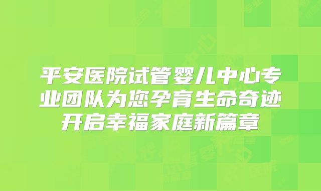 平安医院试管婴儿中心专业团队为您孕育生命奇迹开启幸福家庭新篇章