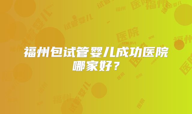 福州包试管婴儿成功医院哪家好?