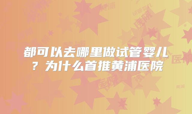 都可以去哪里做试管婴儿？为什么首推黄浦医院