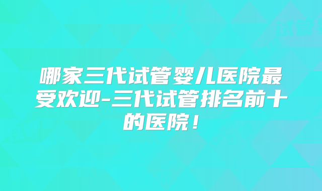 哪家三代试管婴儿医院最受欢迎-三代试管排名前十的医院！