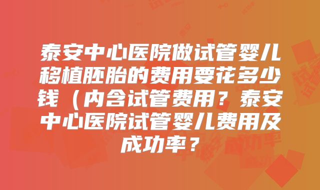 泰安中心医院做试管婴儿移植胚胎的费用要花多少钱（内含试管费用？泰安中心医院试管婴儿费用及成功率？