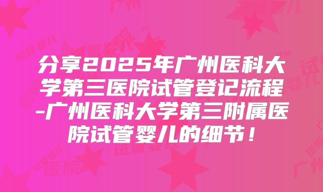 分享2025年广州医科大学第三医院试管登记流程-广州医科大学第三附属医院试管婴儿的细节!