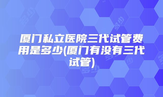 厦门私立医院三代试管费用是多少(厦门有没有三代试管)