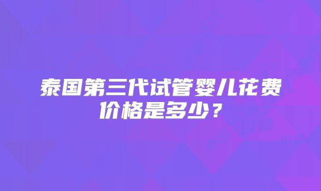 泰国第三代试管婴儿花费价格是多少？