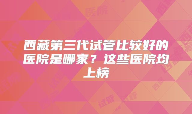 西藏第三代试管比较好的医院是哪家？这些医院均上榜