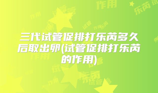 三代试管促排打乐芮多久后取出卵(试管促排打乐芮的作用)
