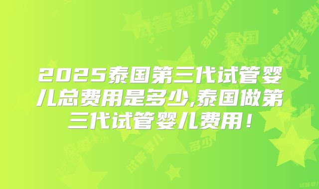 2025泰国第三代试管婴儿总费用是多少,泰国做第三代试管婴儿费用!