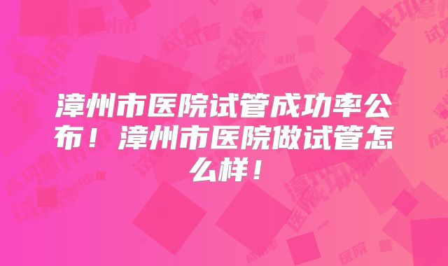 漳州市医院试管成功率公布！漳州市医院做试管怎么样！