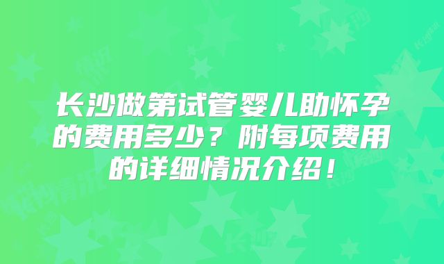 长沙做第试管婴儿助怀孕的费用多少？附每项费用的详细情况介绍！