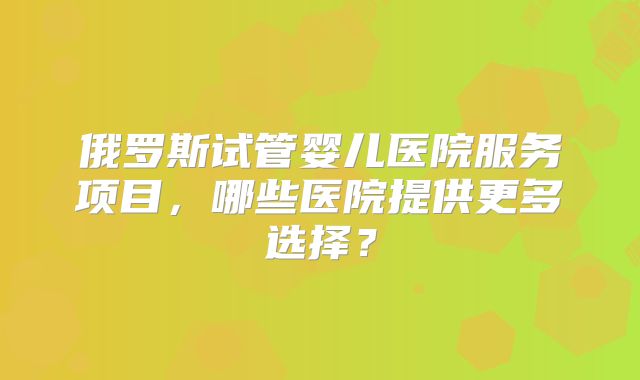 俄罗斯试管婴儿医院服务项目,哪些医院提供更多选择?