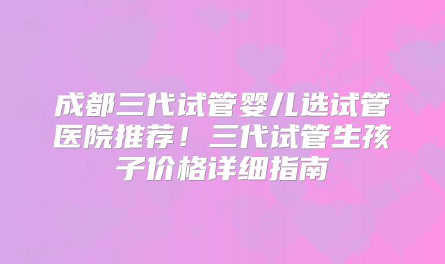 成都三代试管婴儿选试管医院推荐!三代试管生孩子价格详细指南