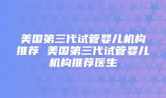 美国第三代试管婴儿机构推荐 美国第三代试管婴儿机构推荐医生