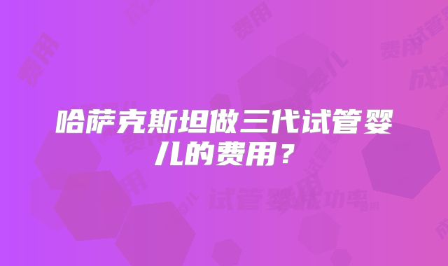 哈萨克斯坦做三代试管婴儿的费用?