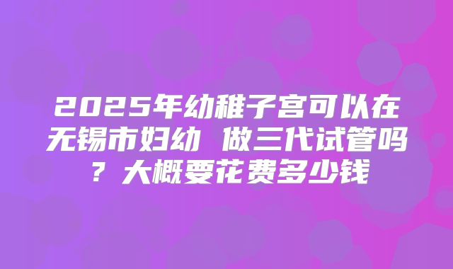 2025年幼稚子宫可以在无锡市妇幼 做三代试管吗？大概要花费多少钱