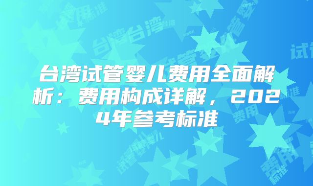台湾试管婴儿费用全面解析：费用构成详解，2024年参考标准