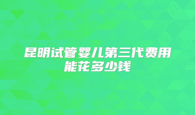 昆明试管婴儿第三代费用能花多少钱