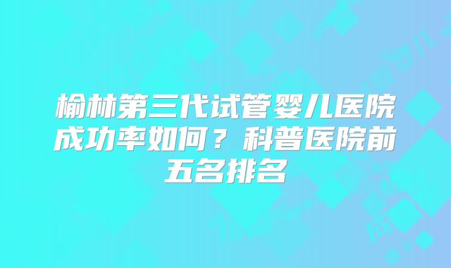 榆林第三代试管婴儿医院成功率如何？科普医院前五名排名