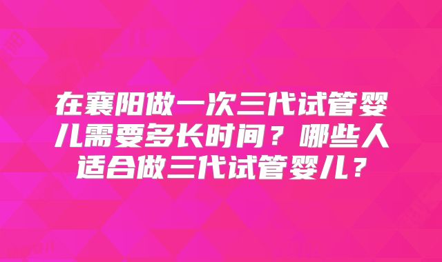 在襄阳做一次三代试管婴儿需要多长时间?哪些人适合做三代试管婴儿?