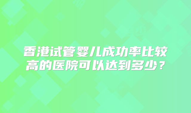 香港试管婴儿成功率比较高的医院可以达到多少?