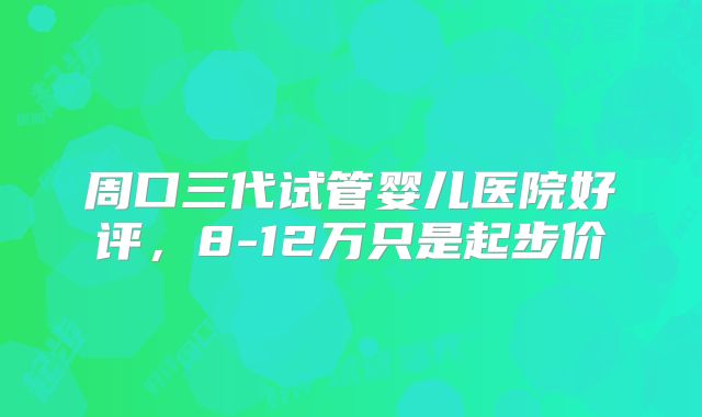 周口三代试管婴儿医院好评，8-12万只是起步价
