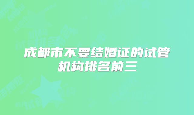 成都市不要结婚证的试管机构排名前三
