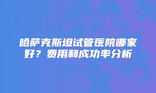 哈萨克斯坦试管医院哪家好？费用和成功率分析