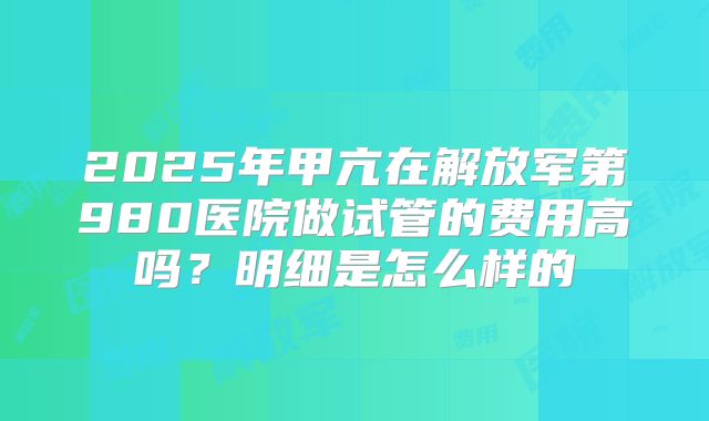 2025年甲亢在解放军第980医院做试管的费用高吗？明细是怎么样的