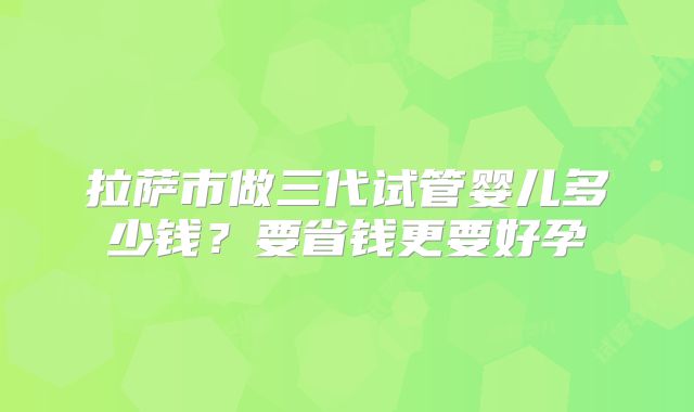 拉萨市做三代试管婴儿多少钱?要省钱更要好孕