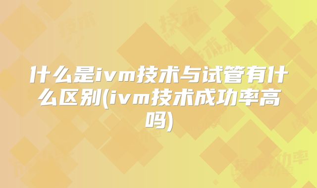 什么是ivm技术与试管有什么区别(ivm技术成功率高吗)