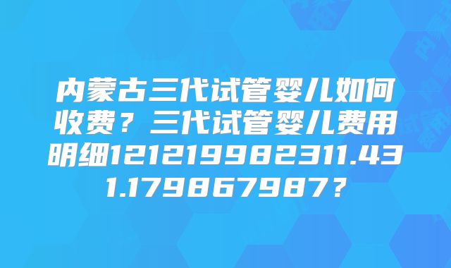 内蒙古三代试管婴儿如何收费?三代试管婴儿费用明细121219982311.431.179867987?