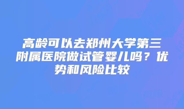 高龄可以去郑州大学第三附属医院做试管婴儿吗？优势和风险比较