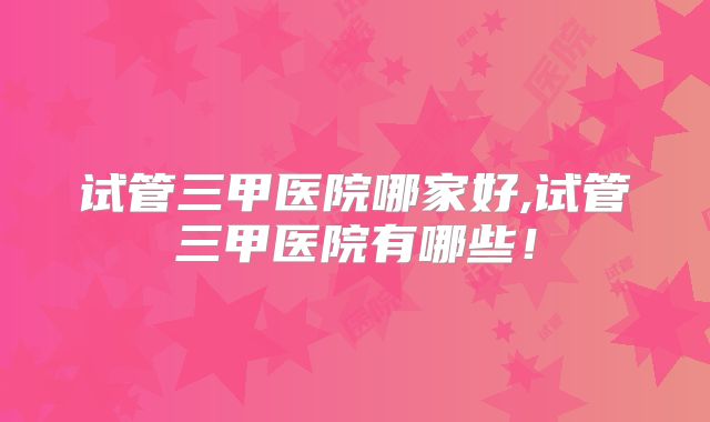 试管三甲医院哪家好,试管三甲医院有哪些！